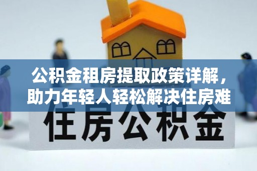 祁门公积金租房提取政策详解，助力年轻人轻松解决住房难题