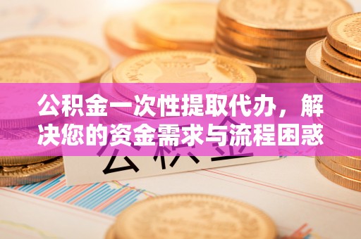 祁门公积金一次性提取代办，解决您的资金需求与流程困惑