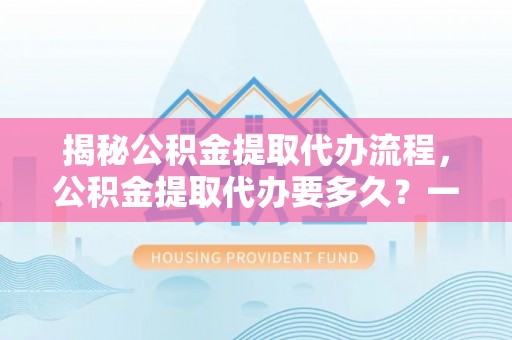 祁门揭秘公积金提取代办流程，公积金提取代办要多久？一文读懂