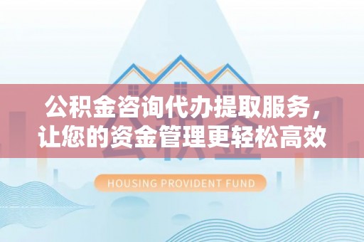 祁门公积金咨询代办提取服务，让您的资金管理更轻松高效