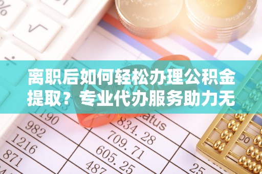 祁门离职后如何轻松办理公积金提取？专业代办服务助力无忧