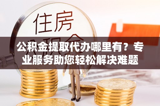 祁门公积金提取代办哪里有？专业服务助您轻松解决难题
