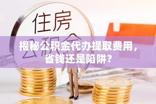 祁门揭秘公积金代办提取费用，省钱还是陷阱？