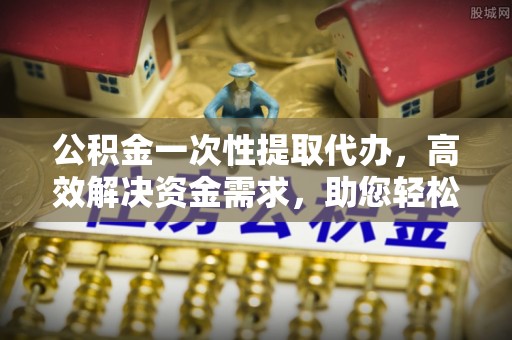 祁门公积金一次性提取代办，高效解决资金需求，助您轻松应对生活难题