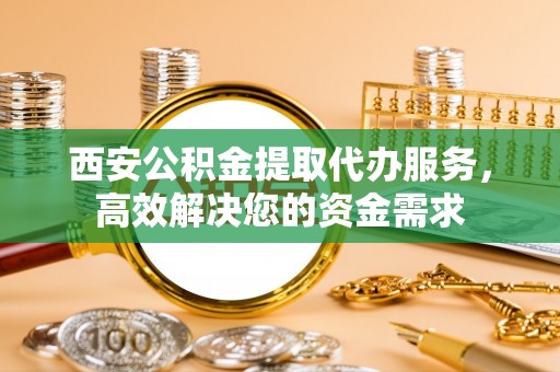 祁门西安公积金提取代办服务，高效解决您的资金需求