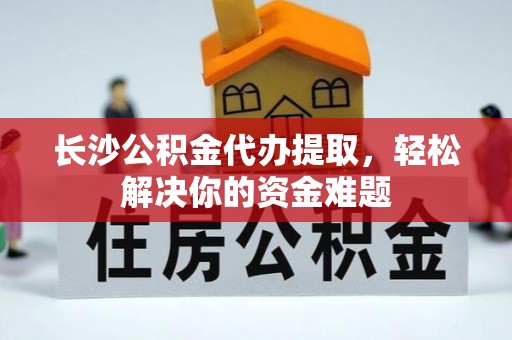 祁门长沙公积金代办提取，轻松解决你的资金难题