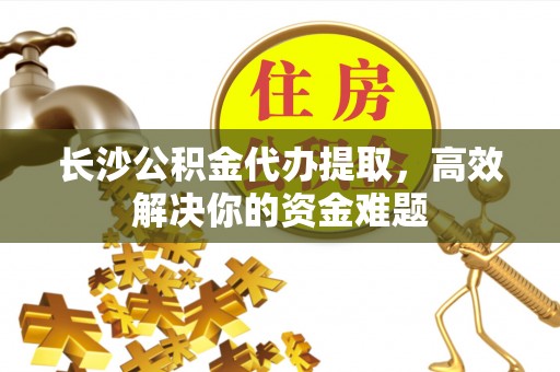 祁门长沙公积金代办提取，高效解决你的资金难题