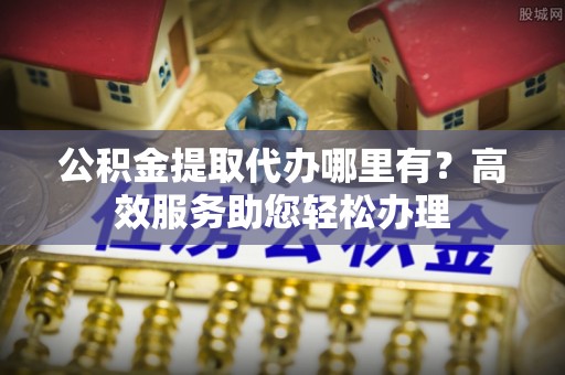 祁门公积金提取代办哪里有？高效服务助您轻松办理