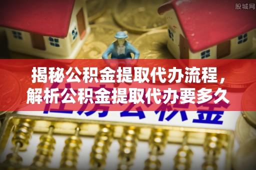 祁门揭秘公积金提取代办流程，解析公积金提取代办要多久的真相