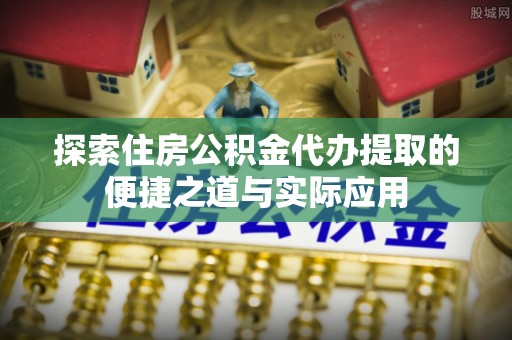 祁门探索住房公积金代办提取的便捷之道与实际应用