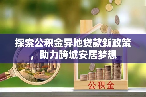 祁门探索公积金异地贷款新政策，助力跨城安居梦想