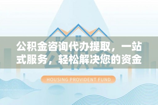 祁门公积金咨询代办提取，一站式服务，轻松解决您的资金需求