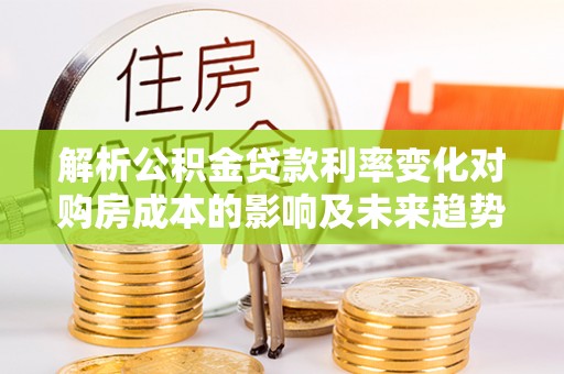 祁门解析公积金贷款利率变化对购房成本的影响及未来趋势