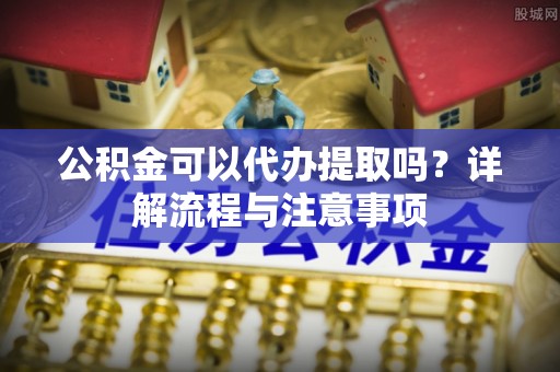 祁门公积金可以代办提取吗？详解流程与注意事项