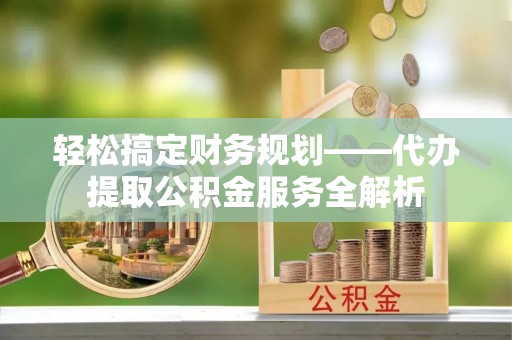 祁门轻松搞定财务规划——代办提取公积金服务全解析
