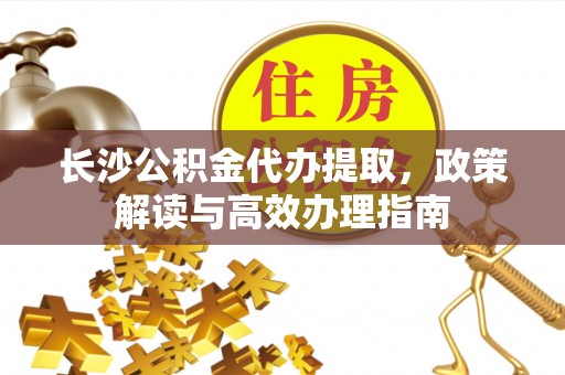 祁门长沙公积金代办提取，政策解读与高效办理指南