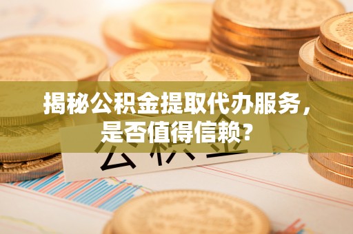 祁门揭秘公积金提取代办服务，是否值得信赖？