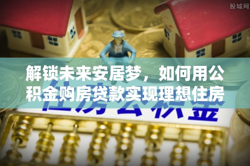 祁门解锁未来安居梦，如何用公积金购房贷款实现理想住房计划