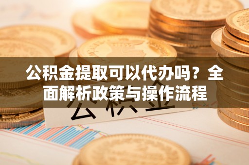 祁门公积金提取可以代办吗？全面解析政策与操作流程