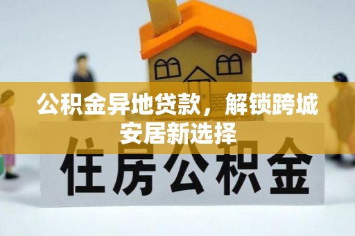 祁门公积金异地贷款，解锁跨城安居新选择