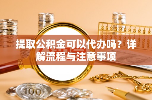 祁门提取公积金可以代办吗？详解流程与注意事项
