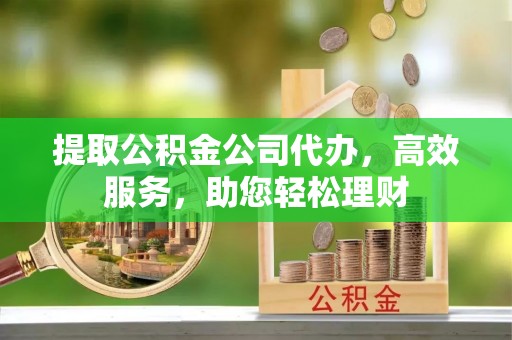 祁门提取公积金公司代办，高效服务，助您轻松理财