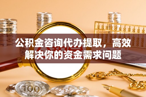 祁门公积金咨询代办提取，高效解决你的资金需求问题