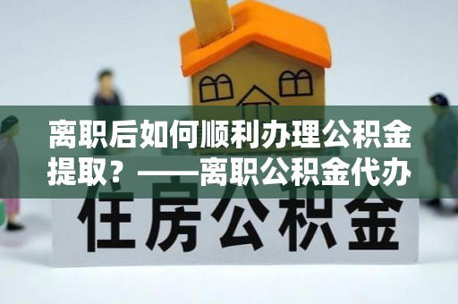 祁门离职后如何顺利办理公积金提取？——离职公积金代办提取全攻略