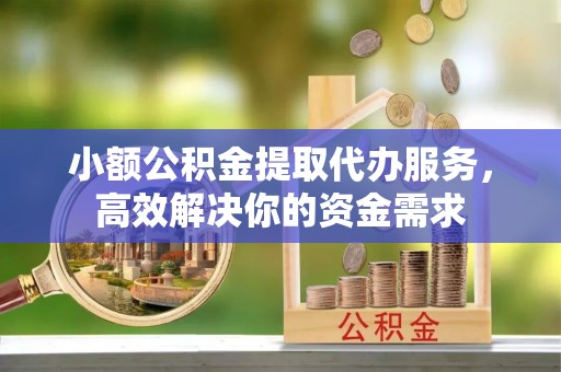 祁门小额公积金提取代办服务，高效解决你的资金需求
