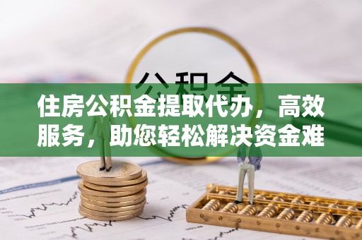 祁门住房公积金提取代办，高效服务，助您轻松解决资金难题