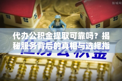 祁门代办公积金提取可靠吗？揭秘服务背后的真相与选择指南