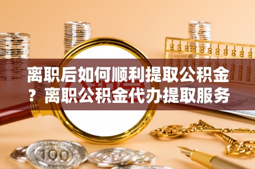 祁门离职后如何顺利提取公积金？离职公积金代办提取服务助力无忧办理