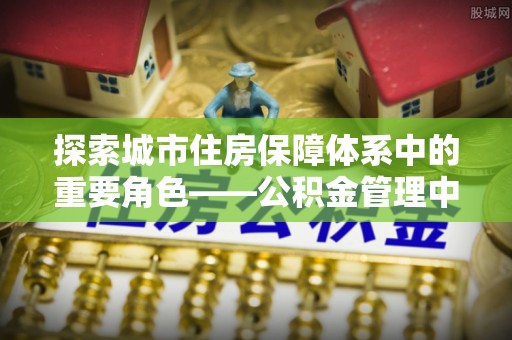 祁门探索城市住房保障体系中的重要角色——公积金管理中心