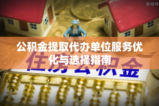 祁门公积金提取代办单位服务优化与选择指南