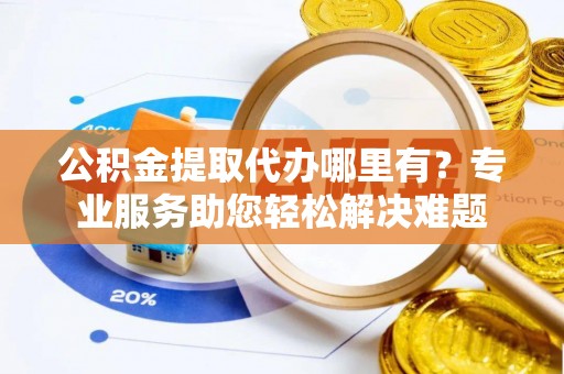 祁门公积金提取代办哪里有？专业服务助您轻松解决难题