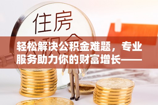 祁门轻松解决公积金难题，专业服务助力你的财富增长——代办公积金提取