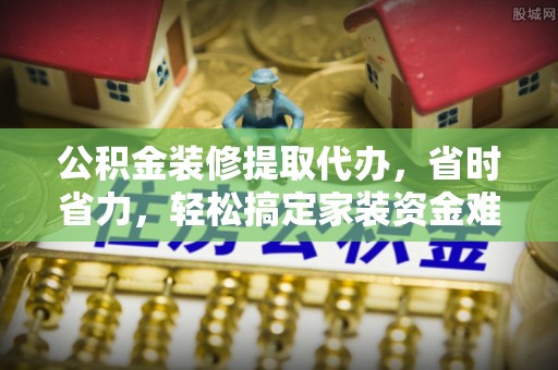 祁门公积金装修提取代办，省时省力，轻松搞定家装资金难题