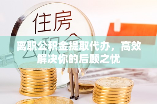 祁门离职公积金提取代办，高效解决你的后顾之忧