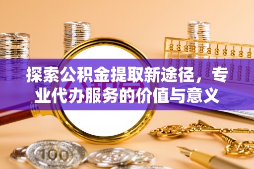 祁门探索公积金提取新途径，专业代办服务的价值与意义
