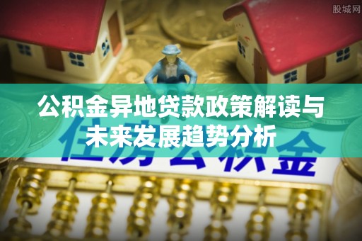 祁门公积金异地贷款政策解读与未来发展趋势分析