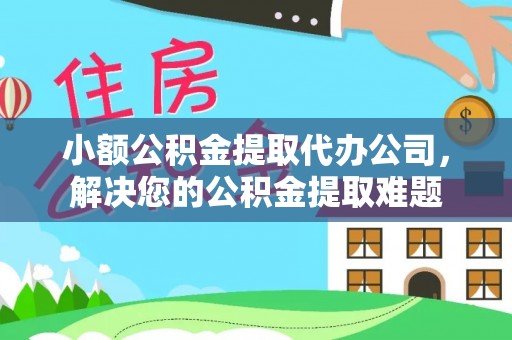 祁门小额公积金提取代办公司，解决您的公积金提取难题