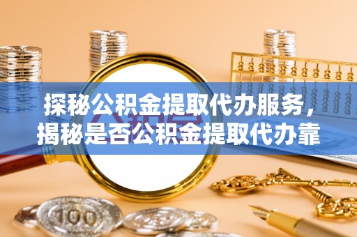 祁门探秘公积金提取代办服务，揭秘是否公积金提取代办靠谱吗？