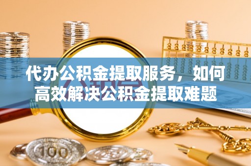 祁门代办公积金提取服务，如何高效解决公积金提取难题