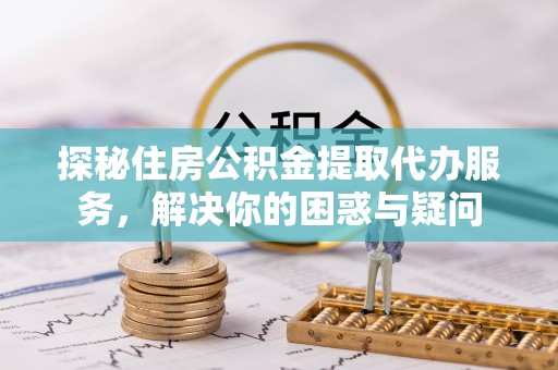 祁门探秘住房公积金提取代办服务，解决你的困惑与疑问