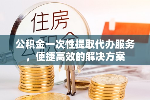 祁门公积金一次性提取代办服务，便捷高效的解决方案