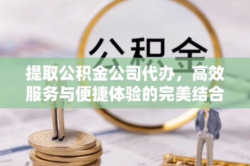 祁门提取公积金公司代办，高效服务与便捷体验的完美结合