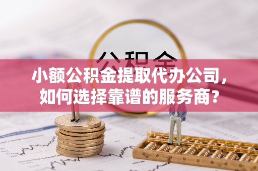 祁门小额公积金提取代办公司，如何选择靠谱的服务商？