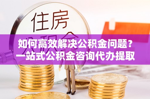 祁门如何高效解决公积金问题？一站式公积金咨询代办提取服务全解析