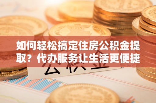 祁门如何轻松搞定住房公积金提取？代办服务让生活更便捷