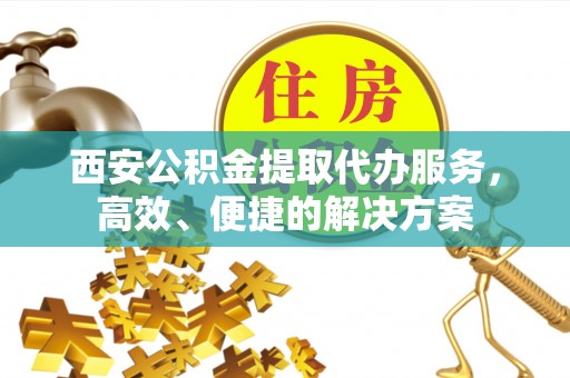 祁门西安公积金提取代办服务，高效、便捷的解决方案